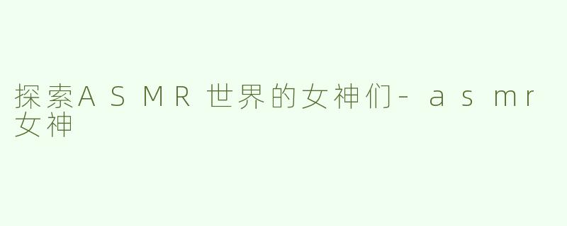 探索ASMR世界的女神们-asmr女神
