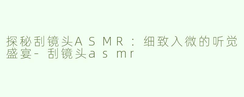 探秘刮镜头ASMR：细致入微的听觉盛宴-刮镜头asmr