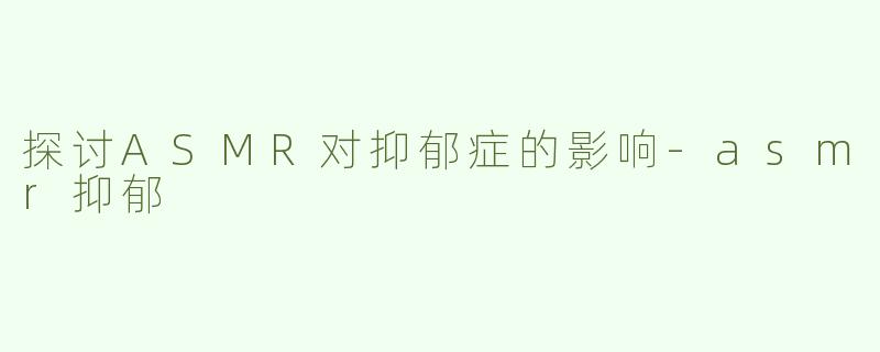 探讨ASMR对抑郁症的影响-asmr抑郁