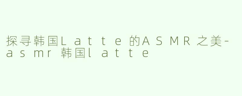 探寻韩国Latte的ASMR之美