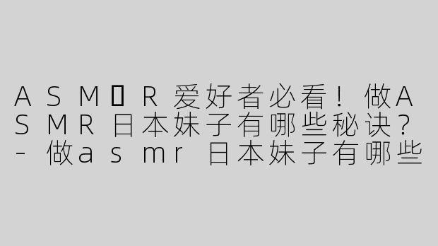 ASM​R爱好者必看！做ASMR日本妹子有哪些秘诀？-做asmr日本妹子有哪些