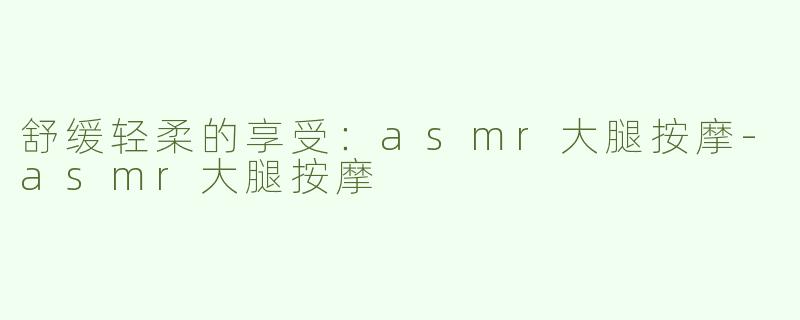 舒缓轻柔的享受：asmr大腿按摩-asmr大腿按摩