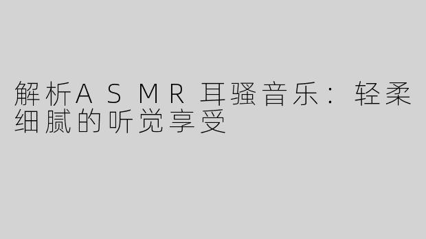 解析ASMR耳骚音乐：轻柔细腻的听觉享受