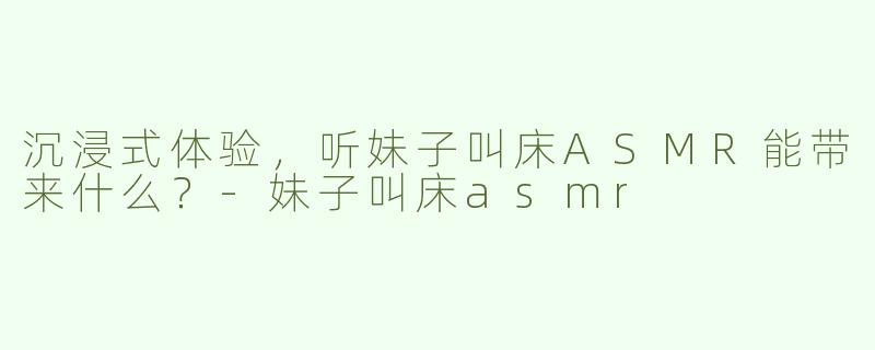 沉浸式体验，听妹子叫床ASMR能带来什么？-妹子叫床asmr