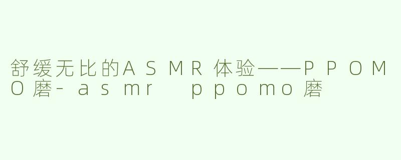 舒缓无比的ASMR体验——PPOMO磨-asmr ppomo磨