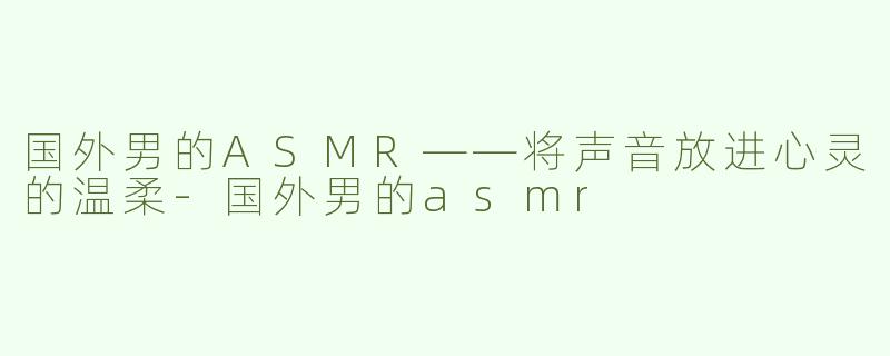 国外男的ASMR——将声音放进心灵的温柔-国外男的asmr