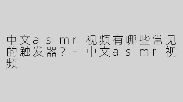 中文asmr视频有哪些常见的触发器？
