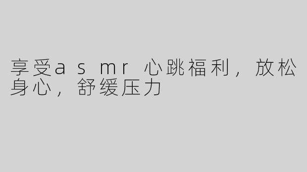 享受asmr心跳福利，放松身心，舒缓压力