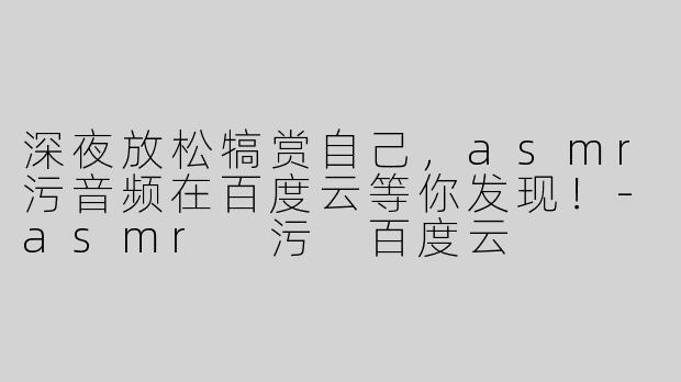 深夜放松犒赏自己，asmr污音频在百度云等你发现！-asmr 污 百度云