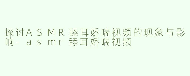 探讨ASMR舔耳娇喘视频的现象与影响-asmr舔耳娇喘视频
