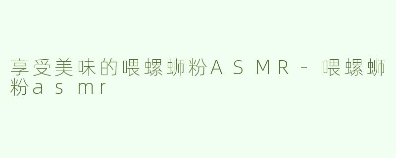 享受美味的喂螺蛳粉ASMR-喂螺蛳粉asmr