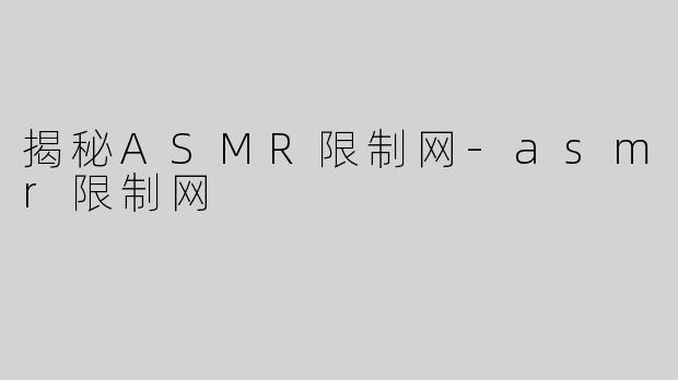揭秘ASMR限制网-asmr限制网