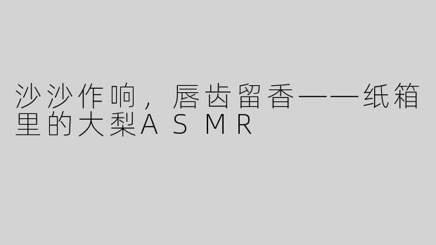 沙沙作响，唇齿留香——纸箱里的大梨ASMR