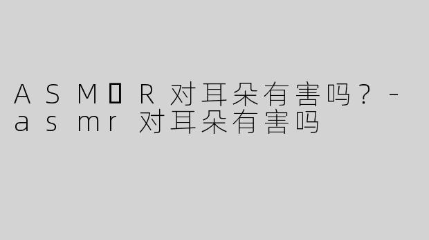 ASM​R对耳朵有害吗？-asmr对耳朵有害吗