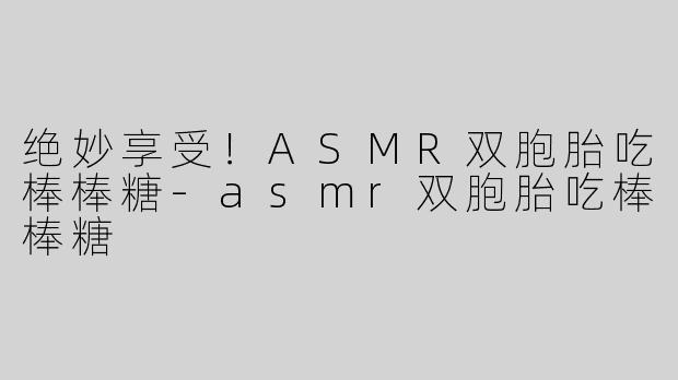 绝妙享受！ASMR双胞胎吃棒棒糖-asmr双胞胎吃棒棒糖