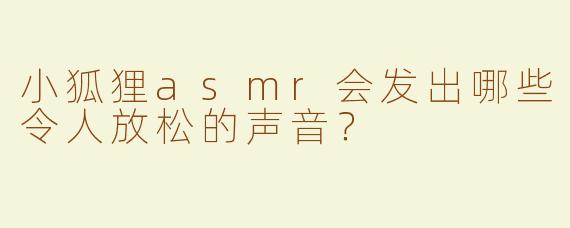 小狐狸asmr会发出哪些令人放松的声音？