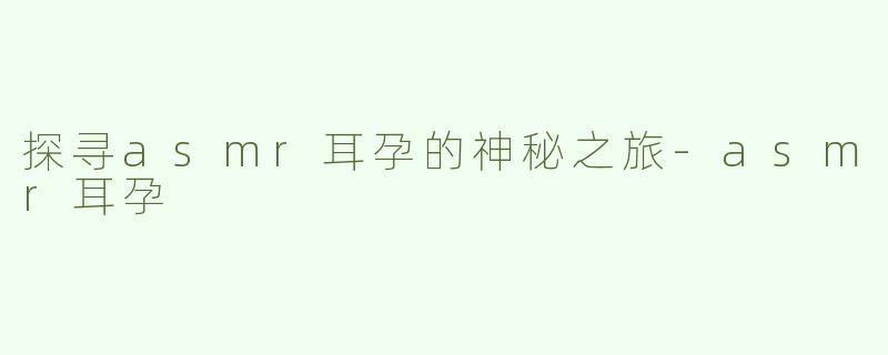 探寻asmr耳孕的神秘之旅-asmr耳孕