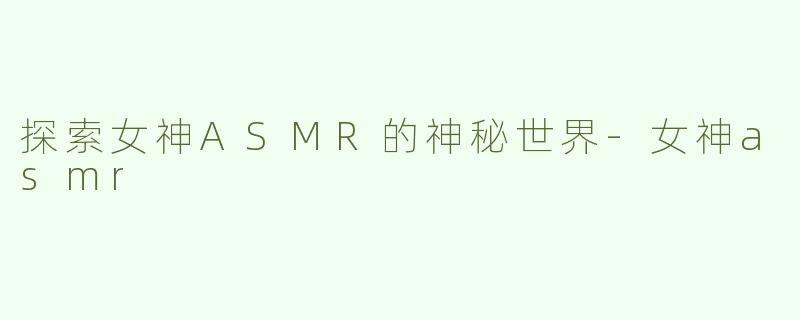 探索女神ASMR的神秘世界-女神asmr
