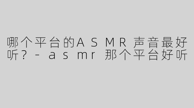 哪个平台的ASMR声音最好听？-asmr那个平台好听