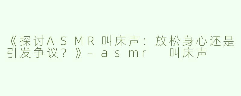 《探讨ASMR叫床声：放松身心还是引发争议？》-asmr 叫床声