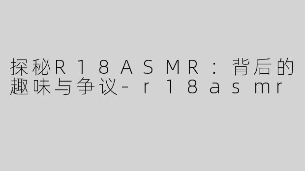 探秘R18ASMR：背后的趣味与争议-r18asmr