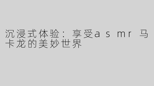沉浸式体验：享受asmr马卡龙的美妙世界
