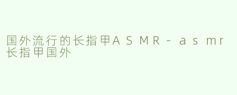 国外流行的长指甲ASMR-asmr长指甲国外