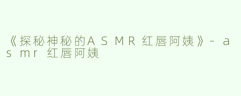 《探秘神秘的ASMR红唇阿姨》-asmr红唇阿姨