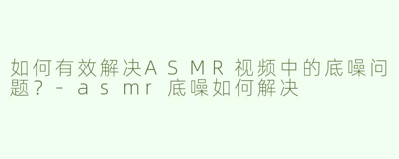如何有效解决ASMR视频中的底噪问题？-asmr底噪如何解决