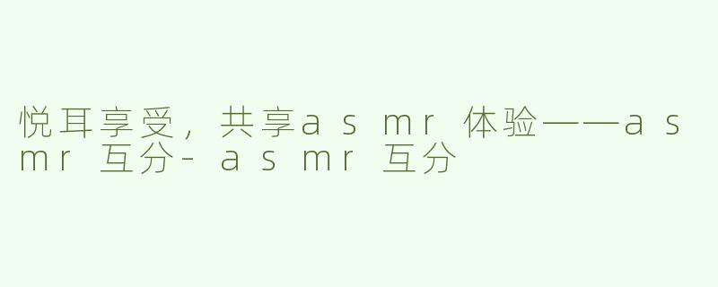 悦耳享受，共享asmr体验——asmr互分-asmr互分