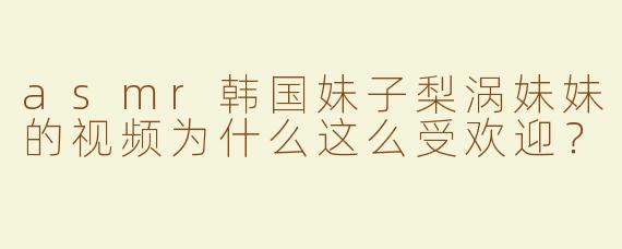 asmr韩国妹子梨涡妹妹的视频为什么这么受欢迎？