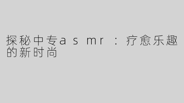 探秘中专asmr：疗愈乐趣的新时尚