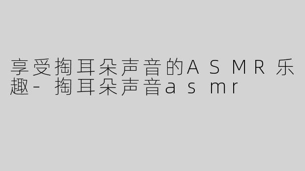 享受掏耳朵声音的ASMR乐趣-掏耳朵声音asmr