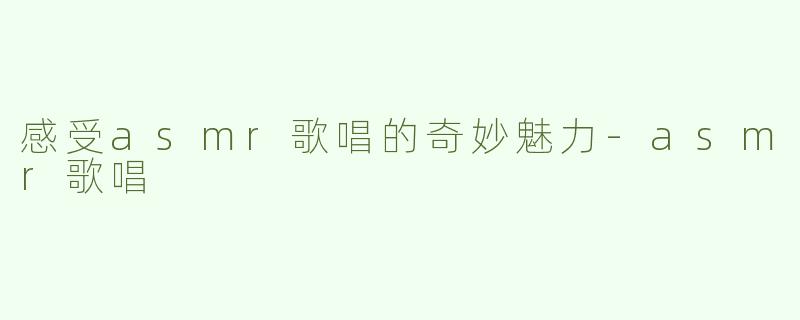 感受asmr歌唱的奇妙魅力-asmr歌唱
