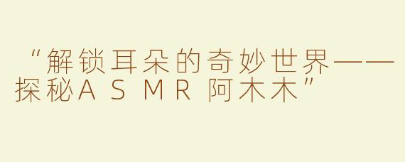 “解锁耳朵的奇妙世界——探秘ASMR阿木木”