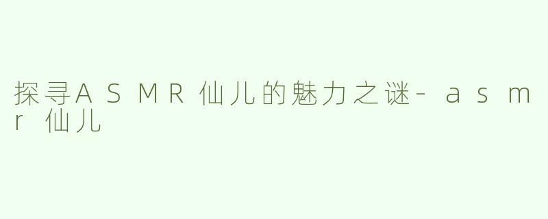 探寻ASMR仙儿的魅力之谜-asmr仙儿