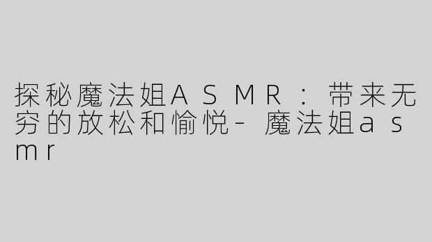 探秘魔法姐ASMR：带来无穷的放松和愉悦-魔法姐asmr