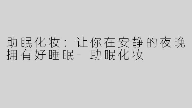 助眠化妆：让你在安静的夜晚拥有好睡眠-助眠化妆
