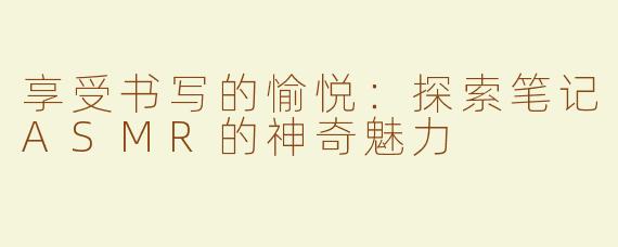 享受书写的愉悦：探索笔记ASMR的神奇魅力