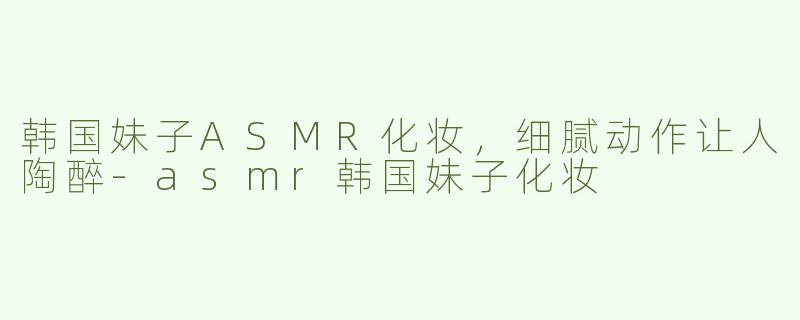 韩国妹子ASMR化妆，细腻动作让人陶醉-asmr韩国妹子化妆