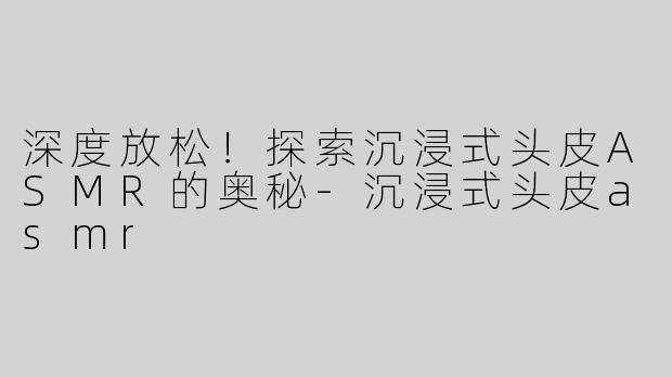 深度放松！探索沉浸式头皮ASMR的奥秘-沉浸式头皮asmr