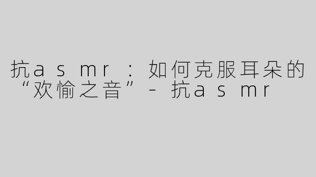 抗asmr：如何克服耳朵的“欢愉之音”-抗asmr