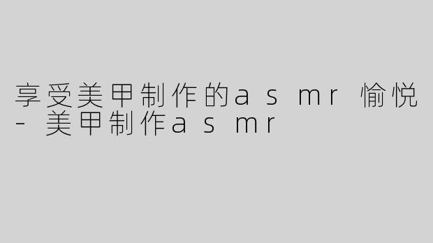 享受美甲制作的asmr愉悦-美甲制作asmr