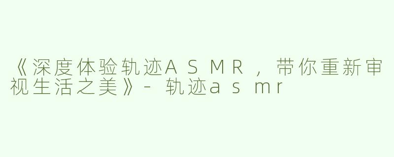 《深度体验轨迹ASMR，带你重新审视生活之美》