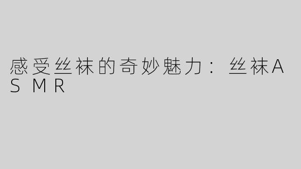感受丝袜的奇妙魅力：丝袜ASMR