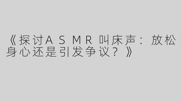 《探讨ASMR叫床声：放松身心还是引发争议？》
