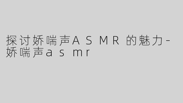 探讨娇喘声ASMR的魅力-娇喘声asmr