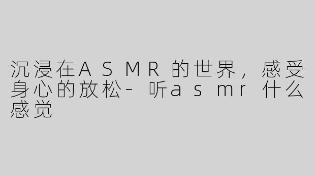 沉浸在ASMR的世界，感受身心的放松-听asmr什么感觉