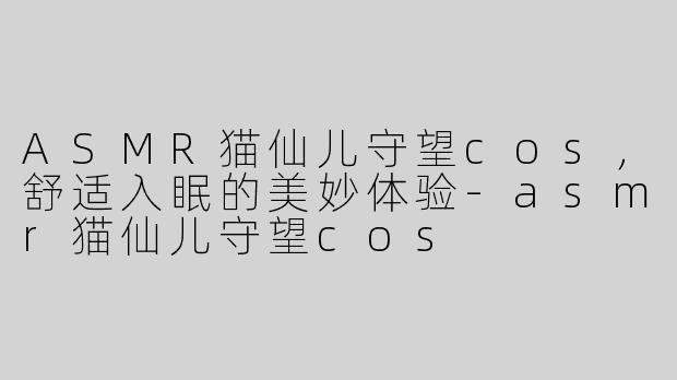 ASMR猫仙儿守望cos，舒适入眠的美妙体验-asmr猫仙儿守望cos