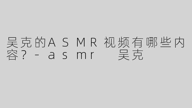 吴克的ASMR视频有哪些内容？